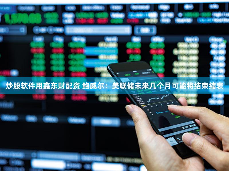 炒股软件用鑫东财配资 鲍威尔：美联储未来几个月可能将结束缩表