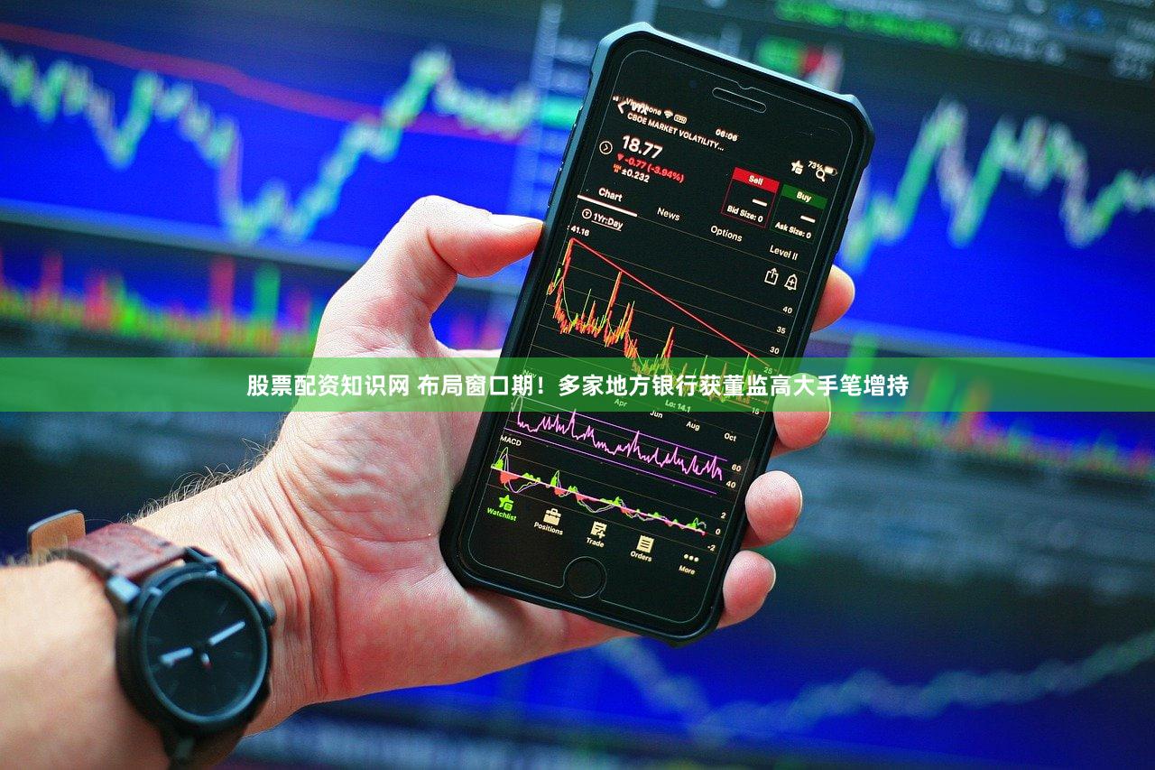 股票配资知识网 布局窗口期！多家地方银行获董监高大手笔增持