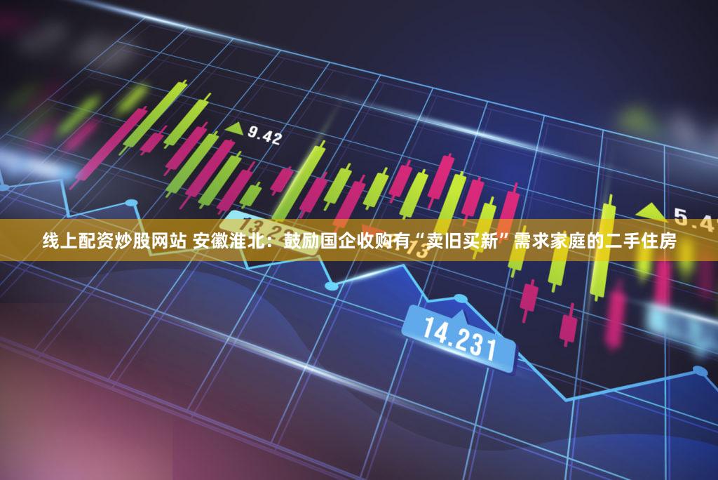线上配资炒股网站 安徽淮北：鼓励国企收购有“卖旧买新”需求家庭的二手住房