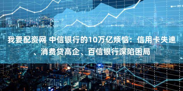 我要配资网 中信银行的10万亿烦恼：信用卡失速、消费贷高企、百信银行深陷困局
