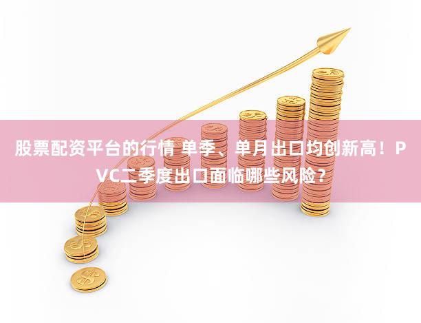 股票配资平台的行情 单季、单月出口均创新高！PVC二季度出口面临哪些风险？