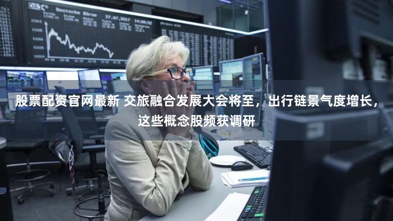股票配资官网最新 交旅融合发展大会将至，出行链景气度增长，这些概念股频获调研