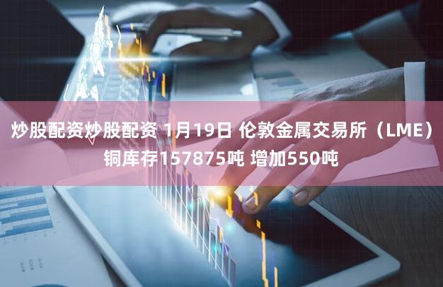 炒股配资炒股配资 1月19日 伦敦金属交易所（LME）铜库存157875吨 增加550吨