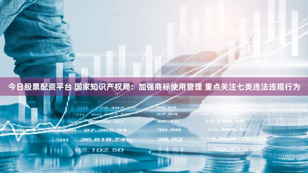 今日股票配资平台 国家知识产权局：加强商标使用管理 重点关注七类违法违规行为