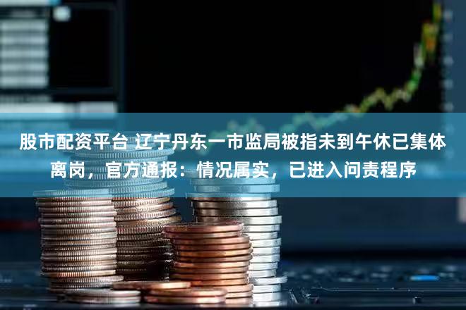股市配资平台 辽宁丹东一市监局被指未到午休已集体离岗，官方通报：情况属实，已进入问责程序